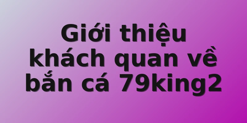 Giới thiệu khách quan về bắn cá 79king2