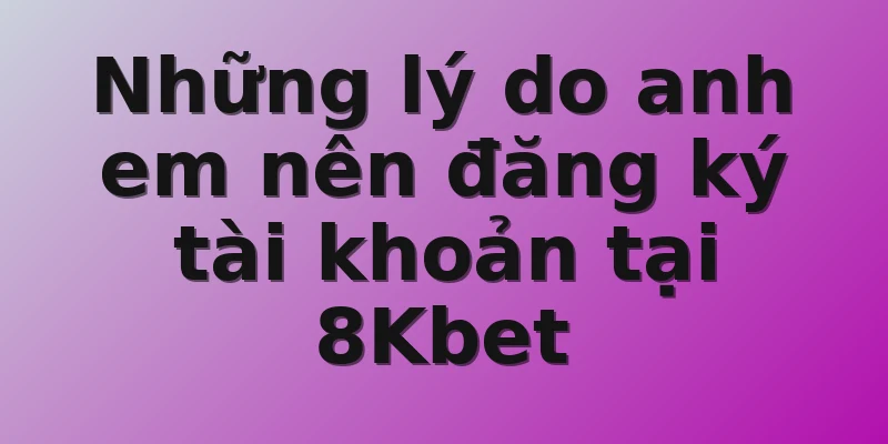 Những lý do anh em nên đăng ký tài khoản tại 8Kbet