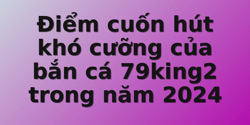 Điểm cuốn hút khó cưỡng của bắn cá 79king2 trong năm 2024