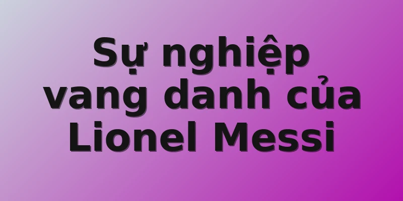 Sự nghiệp vang danh của Lionel Messi