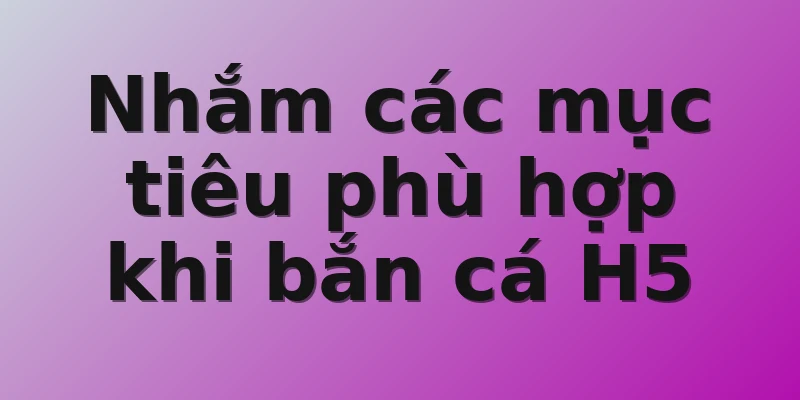 Nhắm các mục tiêu phù hợp khi bắn cá H5