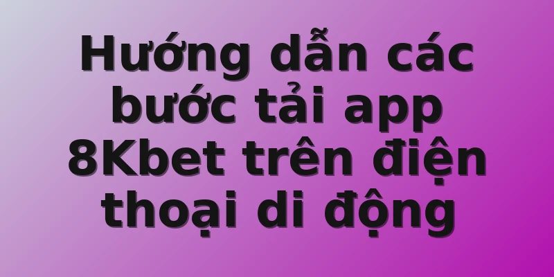 Hướng dẫn các bước tải app 8Kbet trên điện thoại di động