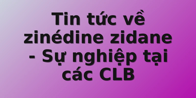 Tin tức về zinédine zidane - Sự nghiệp tại các CLB