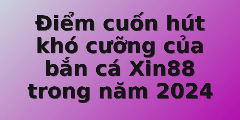 Điểm cuốn hút khó cưỡng của bắn cá Xin88 trong năm 2024