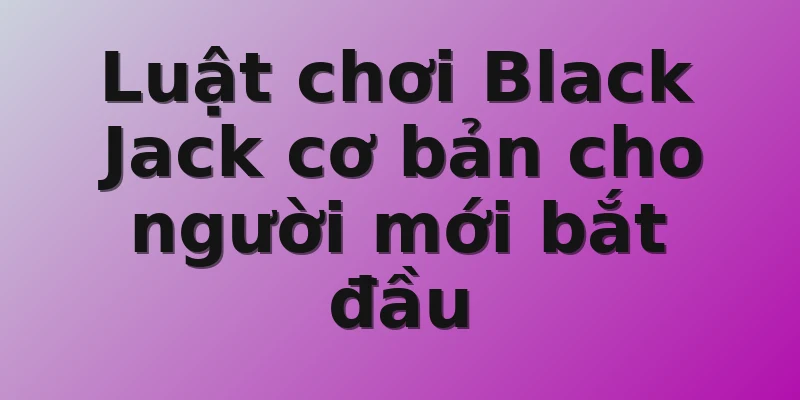 Luật chơi Black Jack cơ bản cho người mới bắt đầu 