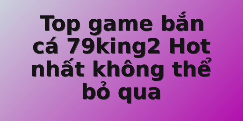 Top game bắn cá 79king2 Hot nhất không thể bỏ qua