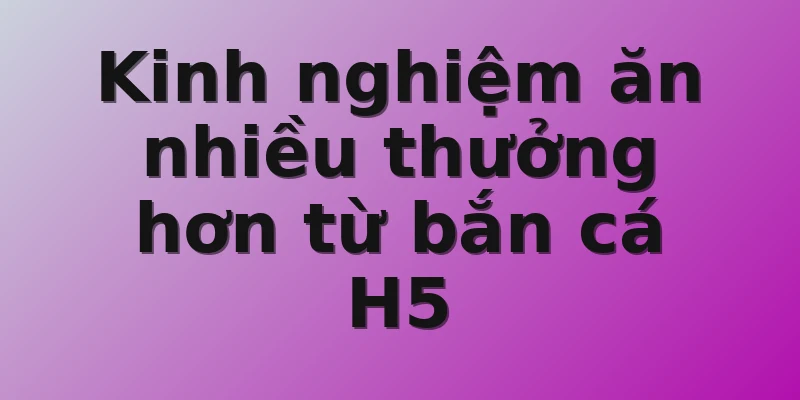 Kinh nghiệm ăn nhiều thưởng hơn từ bắn cá H5