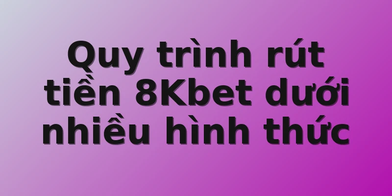 Quy trình rút tiền 8Kbet dưới nhiều hình thức