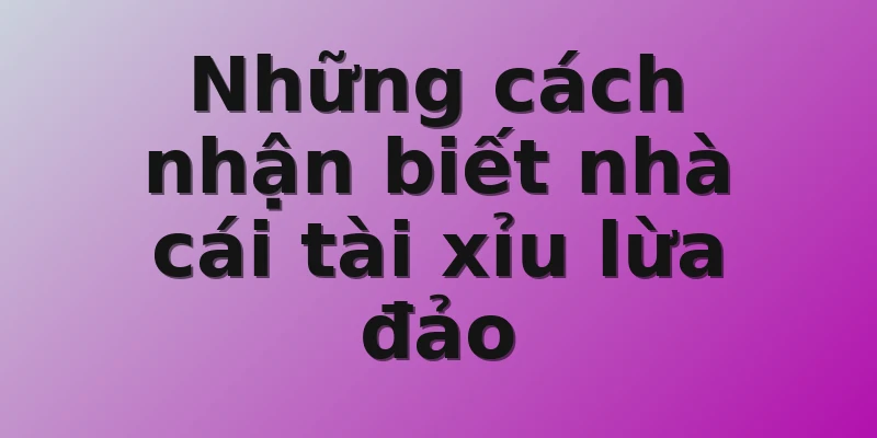 Những cách nhận biết nhà cái tài xỉu lừa đảo