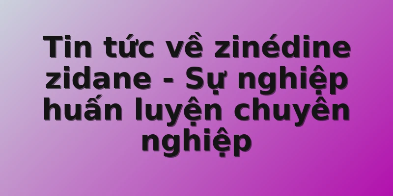 Tin tức về zinédine zidane - Sự nghiệp huấn luyện chuyên nghiệp