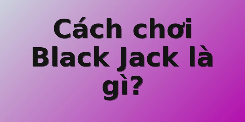 Cách chơi Black Jack là gì?